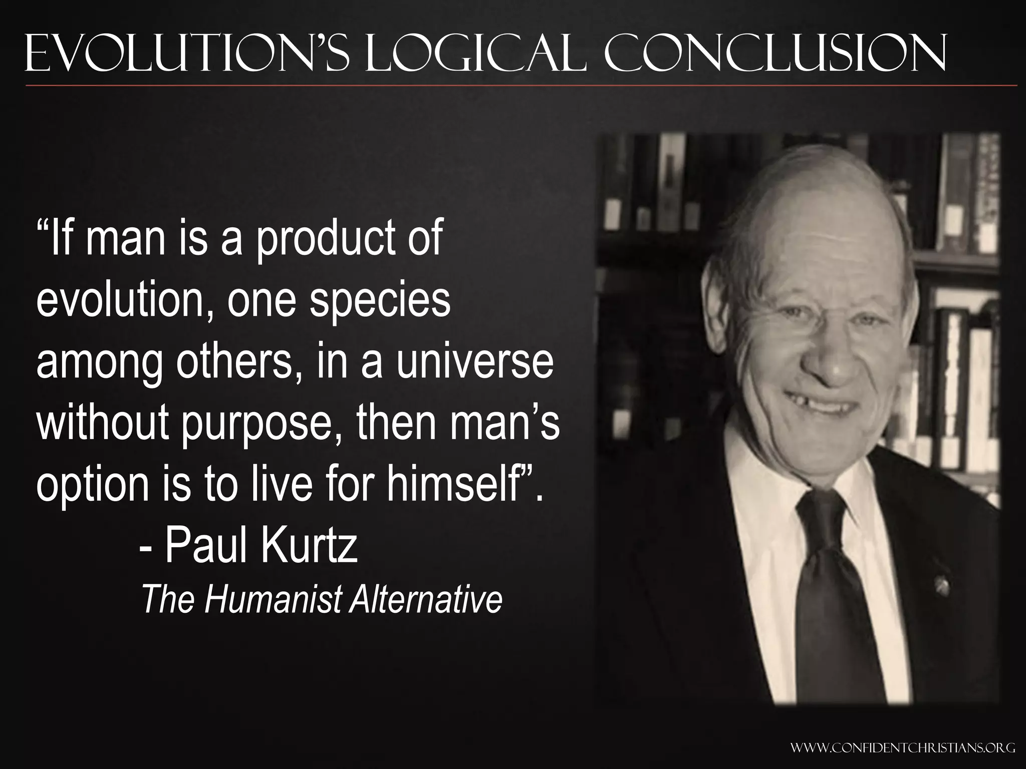 Evolution’s Logical Conclusion


“If man is a product of
evolution, one species
among others, in a universe
without purpose, then man‟s
option is to live for himself”.
      - Paul Kurtz
      The Humanist Alternative


                                  www.confidentchristians.org
 