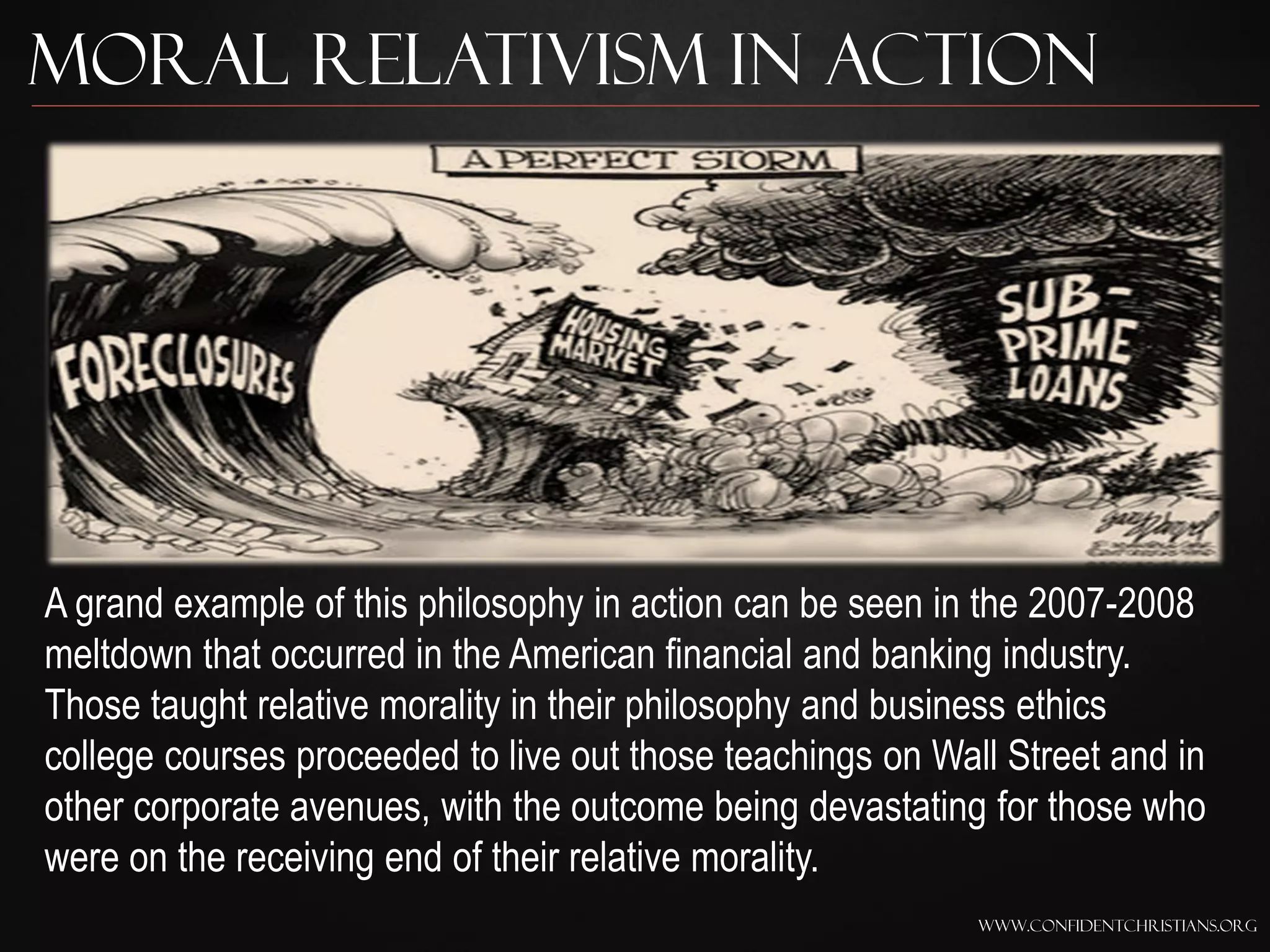 Moral Relativism In Action




A grand example of this philosophy in action can be seen in the 2007-2008
meltdown that occurred in the American financial and banking industry.
Those taught relative morality in their philosophy and business ethics
college courses proceeded to live out those teachings on Wall Street and in
other corporate avenues, with the outcome being devastating for those who
were on the receiving end of their relative morality.
                                                            www.confidentchristians.org
 