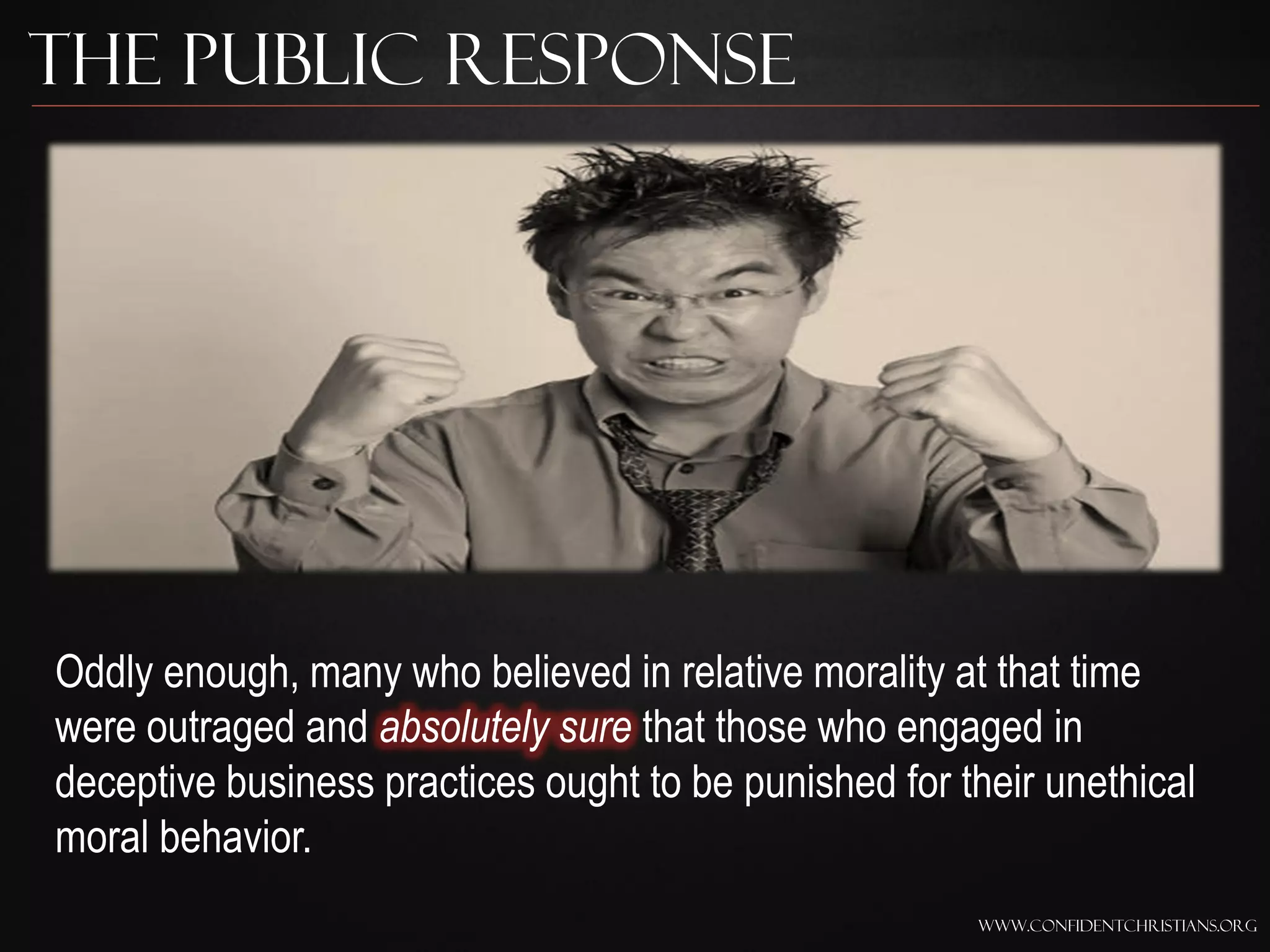 The Public Response




Oddly enough, many who believed in relative morality at that time
were outraged and absolutely sure that those who engaged in
deceptive business practices ought to be punished for their unethical
moral behavior.
                                                       www.confidentchristians.org
 