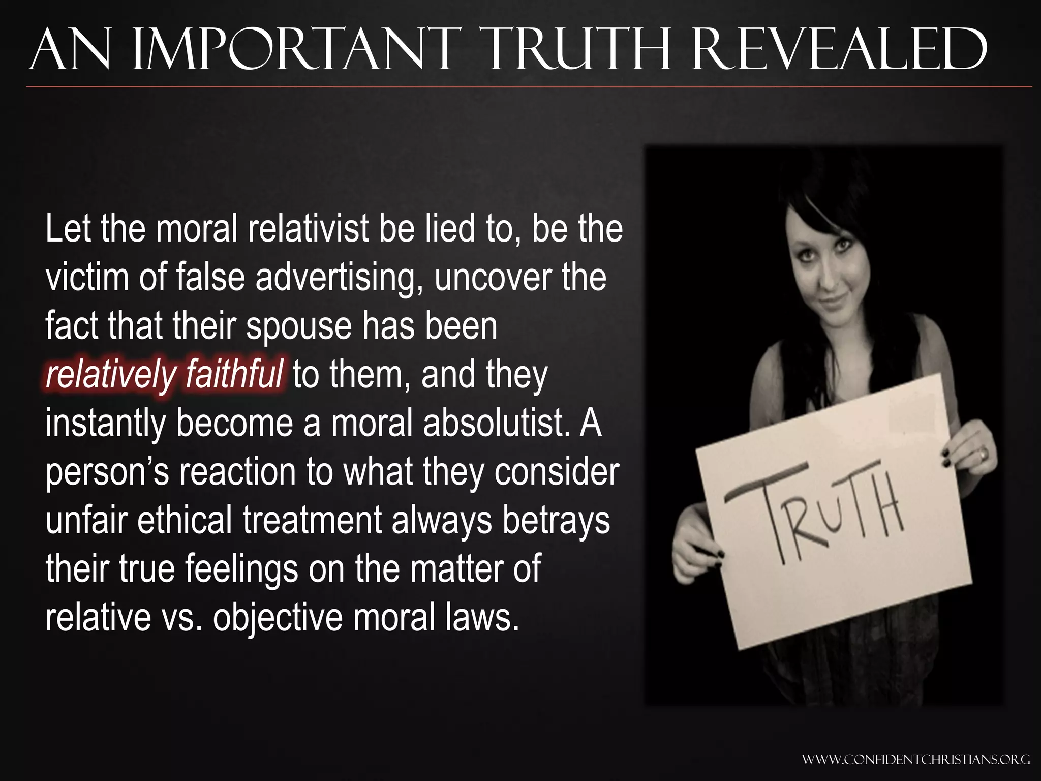 An Important Truth Revealed

Let the moral relativist be lied to, be the
victim of false advertising, uncover the
fact that their spouse has been
relatively faithful to them, and they
instantly become a moral absolutist. A
person‟s reaction to what they consider
unfair ethical treatment always betrays
their true feelings on the matter of
relative vs. objective moral laws.


                                              www.confidentchristians.org
 