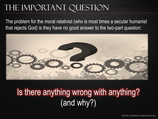 The Important Question
The problem for the moral relativist (who is most times a secular humanist
that rejects God) is they have no good answer to the two-part question:




     Is there anything wrong with anything?
                   (and why?)
                                                            www.confidentchristians.org
 