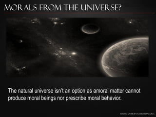 Morals from the Universe?




The natural universe isn‟t an option as amoral matter cannot
produce moral beings nor prescribe moral behavior.

                                                  www.confidentchristians.org
 