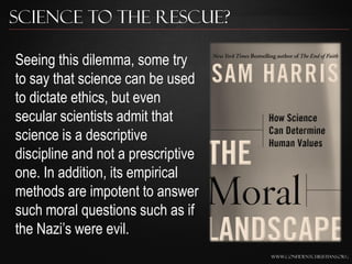 Science to the Rescue?

Seeing this dilemma, some try
to say that science can be used
to dictate ethics, but even
secular scientists admit that
science is a descriptive
discipline and not a prescriptive
one. In addition, its empirical
methods are impotent to answer
such moral questions such as if
the Nazi‟s were evil.
                                    www.confidentchristians.org
 