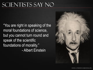 Scientists Say No


“You are right in speaking of the
moral foundations of science,
but you cannot turn round and
speak of the scientific
foundations of morality.”
             - Albert Einstein



                                    www.confidentchristians.org
 