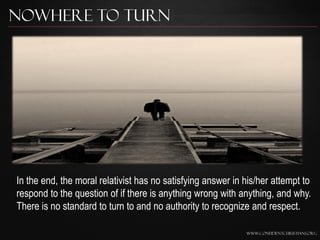 Nowhere to Turn




In the end, the moral relativist has no satisfying answer in his/her attempt to
respond to the question of if there is anything wrong with anything, and why.
There is no standard to turn to and no authority to recognize and respect.

                                                             www.confidentchristians.org
 