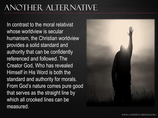 Another Alternative

In contrast to the moral relativist
whose worldview is secular
humanism, the Christian worldview
provides a solid standard and
authority that can be confidently
referenced and followed. The
Creator God, Who has revealed
Himself in His Word is both the
standard and authority for morals.
From God‟s nature comes pure good
that serves as the straight line by
which all crooked lines can be
measured.
                                      www.confidentchristians.org
 