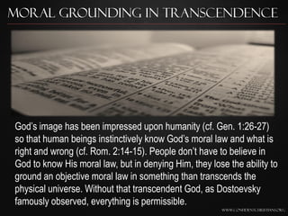 Moral Grounding in Transcendence




God‟s image has been impressed upon humanity (cf. Gen. 1:26-27)
so that human beings instinctively know God‟s moral law and what is
right and wrong (cf. Rom. 2:14-15). People don‟t have to believe in
God to know His moral law, but in denying Him, they lose the ability to
ground an objective moral law in something than transcends the
physical universe. Without that transcendent God, as Dostoevsky
famously observed, everything is permissible.
                                                       www.confidentchristians.org
 
