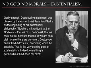 No God, No Morals = Existentialism


Oddly enough, Dostoevsky‟s statement was
chosen by the existentialist Jean Paul Sartre
as the beginning of his existentialist
philosophy: “Nowhere is it written that the
God exists, that we must be honest, that we
must not lie; because the fact is we are on a
plain where there are only men. Dostoevsky
said if God didn‟t exist, everything would be
possible. That is the very starting point of
existentialism. Indeed, everything is
permissible if God does not exist”.


                                                www.confidentchristians.org
 