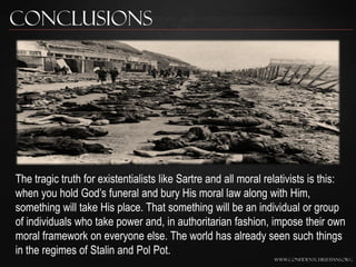 Conclusions




The tragic truth for existentialists like Sartre and all moral relativists is this:
when you hold God‟s funeral and bury His moral law along with Him,
something will take His place. That something will be an individual or group
of individuals who take power and, in authoritarian fashion, impose their own
moral framework on everyone else. The world has already seen such things
in the regimes of Stalin and Pol Pot.
                                                                 www.confidentchristians.org
 