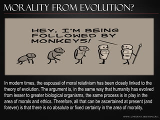 Morality from Evolution?




In modern times, the espousal of moral relativism has been closely linked to the
theory of evolution. The argument is, in the same way that humanity has evolved
from lesser to greater biological organisms, the same process is in play in the
area of morals and ethics. Therefore, all that can be ascertained at present (and
forever) is that there is no absolute or fixed certainty in the area of morality.
                                                                www.confidentchristians.org
 