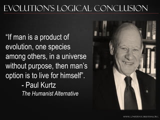Evolution’s Logical Conclusion


“If man is a product of
evolution, one species
among others, in a universe
without purpose, then man‟s
option is to live for himself”.
      - Paul Kurtz
      The Humanist Alternative


                                  www.confidentchristians.org
 