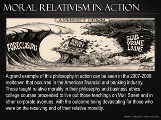 Moral Relativism In Action




A grand example of this philosophy in action can be seen in the 2007-2008
meltdown that occurred in the American financial and banking industry.
Those taught relative morality in their philosophy and business ethics
college courses proceeded to live out those teachings on Wall Street and in
other corporate avenues, with the outcome being devastating for those who
were on the receiving end of their relative morality.
                                                            www.confidentchristians.org
 