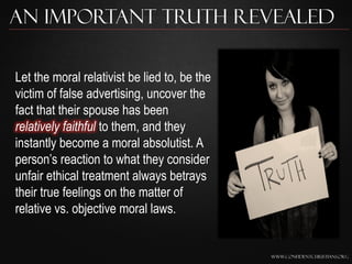 An Important Truth Revealed

Let the moral relativist be lied to, be the
victim of false advertising, uncover the
fact that their spouse has been
relatively faithful to them, and they
instantly become a moral absolutist. A
person‟s reaction to what they consider
unfair ethical treatment always betrays
their true feelings on the matter of
relative vs. objective moral laws.


                                              www.confidentchristians.org
 