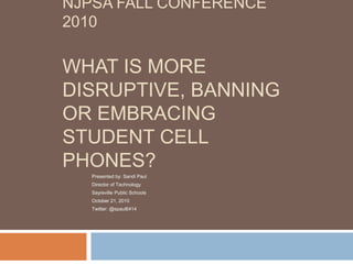 NJPSA FALL CONFERENCE
2010

WHAT IS MORE
DISRUPTIVE, BANNING
OR EMBRACING
STUDENT CELL
PHONES?
   Presented by: Sandi Paul
   Director of Technology
   Sayreville Public Schools
   October 21, 2010
   Twitter: @spaul6414
 