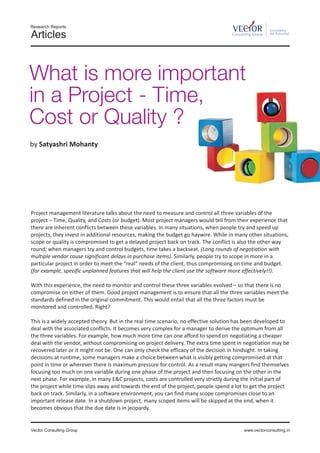 Research Reports
                                                                                                       Leveraging
Articles                                                                            Consulting Group   the Potential




What is more important
in a Project - Time,
Cost or Quality ?
by Satyashri Mohanty




Project management literature talks about the need to measure and control all three variables of the
project – Time, Quality, and Costs (or budget). Most project managers would tell from their experience that
there are inherent conflicts between these variables. In many situations, when people try and speed up
projects, they invest in additional resources, making the budget go haywire. While in many other situations,
scope or quality is compromised to get a delayed project back on track. The conflict is also the other way
round; when managers try and control budgets, time takes a backseat. (Long rounds of negotiation with
multiple vendor cause significant delays in purchase items). Similarly, people try to scope in more in a
particular project in order to meet the “real” needs of the client, thus compromising on time and budget.
(for example, specific unplanned features that will help the client use the software more effectively!!).

With this experience, the need to monitor and control these three variables evolved – so that there is no
compromise on either of them. Good project management is to ensure that all the three variables meet the
standards defined in the original commitment. This would entail that all the three factors must be
monitored and controlled. Right?

This is a widely accepted theory. But in the real time scenario, no effective solution has been developed to
deal with the associated conflicts. It becomes very complex for a manager to derive the optimum from all
the three variables. For example, how much more time can one afford to spend on negotiating a cheaper
deal with the vendor, without compromising on project delivery. The extra time spent in negotiation may be
recovered later or it might not be. One can only check the efficacy of the decision in hindsight. In taking
decisions at runtime, some managers make a choice between what is visibly getting compromised at that
point in time or wherever there is maximum pressure for control. As a result many mangers find themselves
focusing too much on one variable during one phase of the project and then focusing on the other in the
next phase. For example, in many E&C projects, costs are controlled very strictly during the initial part of
the project while time slips away and towards the end of the project, people spend a lot to get the project
back on track. Similarly, in a software environment, you can find many scope compromises close to an
important release date. In a shutdown project, many scoped items will be skipped at the end, when it
becomes obvious that the due date is in jeopardy.


Vector Consulting Group                                                                   www.vectorconsulting.in
 