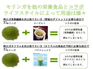 モリンガを他の栄養食品とコラボ
ライフスタイルによって用途は様々
例えば食物繊維を沢山取りたい方（便秘はダイエットに必要な成分で
す）
 モリンガ       ヨーグルト       コラボの結果

                        1日の必要摂取量
                      （食物繊維）をらくら
                            く
                       摂れてしまいます。


例えばカリウムを沢山取りたい方（カリウムは高血圧予防に必要な成分で
す）
 モリンガ       バナナシェイク     コラボの結果

                        1日の必要摂取量
                      （カリウム）をらくら
                            く
                       摂れてしまいます。
 
