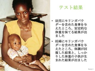 テスト結果

• 幼児にモリンガパウ
  ダーを含めた食事を与
  えたところ、安定的な
  体重を保てる結果が出
  ました
• 妊婦にモリンガパウ
  ダーを含めた食事を与
  えたところ、体調が回
  復した結果と、しっか
  りした体重の子供が生
  まれた結果が出ました

               Source: 2
 