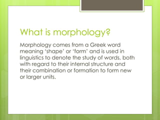 What is morphology?
Morphology comes from a Greek word
meaning ‘shape’ or ‘form’ and is used in
linguistics to denote the study of words, both
with regard to their internal structure and
their combination or formation to form new
or larger units.
 