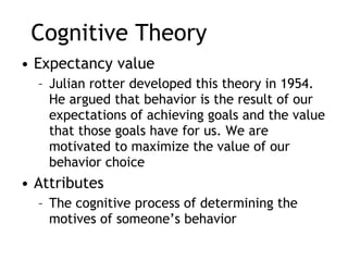 Cognitive Theory Expectancy value Julian rotter developed this theory in 1954. He argued that behavior is the result of our expectations of achieving goals and the value that those goals have for us. We are motivated to maximize the value of our behavior choice  Attributes  The cognitive process of determining the motives of someone’s behavior  