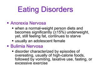 Eating Disorders Anorexia Nervosa when a normal-weight person diets and becomes significantly ( > 15%) underweight, yet, still feeling fat, continues to starve usually an adolescent female Bulimia Nervosa disorder characterized by episodes of overeating, usually of high-calorie foods, followed by vomiting, laxative use, fasting, or excessive exercise 