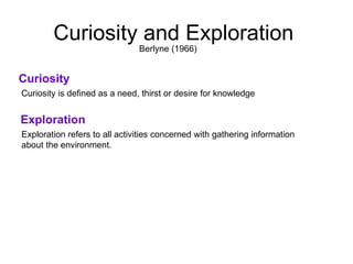 Curiosity and Exploration  Curiosity Curiosity is defined as a need, thirst or desire for knowledge  Berlyne (1966)  Exploration Exploration refers to all activities concerned with gathering information  about the environment.  