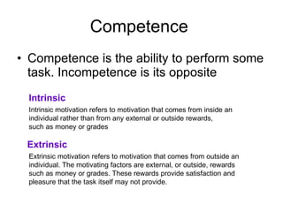 Competence  Competence is the ability to perform some task. Incompetence is its opposite  Intrinsic Intrinsic motivation refers to motivation that comes from inside an  individual rather than from any external or outside rewards,  such as money or grades  Extrinsic Extrinsic motivation refers to motivation that comes from outside an  individual. The motivating factors are external, or outside, rewards  such as money or grades. These rewards provide satisfaction and  pleasure that the task itself may not provide. 