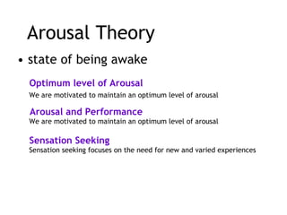 Arousal Theory state of being awake   Optimum level of Arousal We are motivated to maintain an optimum level of arousal Sensation Seeking We are motivated to maintain an optimum level of arousal Arousal and Performance Sensation seeking focuses on the need for new and varied experiences  