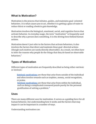 What Is Motivation?
Motivation is the process that initiates, guides, and maintains goal-oriented
behaviors. It is what causes you to act, whether it is getting a glass of water to
reduce thirst or reading a book to gain knowledge.
Motivation involves the biological, emotional, social, and cognitive forces that
activate behavior. In everyday usage, the term "motivation" is frequently used
to describe why a person does something. It is the driving force behind human
actions.
Motivation doesn't just refer to the factors that activate behaviors; it also
involves the factors that direct and maintain these goal-directed actions
(though such motives are rarely directly observable). As a result, we often have
to infer the reasons why people do the things that they do based on observable
behaviors.
1
﻿
Types of Motivation
Different types of motivation are frequently described as being either extrinsic
or intrinsic:
​ Extrinsic motivations are those that arise from outside of the individual
and often involve rewards such as trophies, money, social recognition,
or praise.
​ Intrinsic motivations are those that arise from within the individual,
such as doing a complicated crossword puzzle purely for the personal
gratification of solving a problem.
2
Uses
There are many different uses for motivation. It serves as a guiding force for all
human behavior, but understanding how it works and the factors that may
impact it can be important in a number of ways.
Understanding motivation can:
 