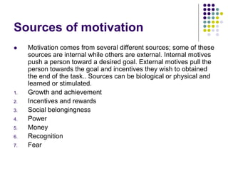 Sources of motivation
 Motivation comes from several different sources; some of these
sources are internal while others are external. Internal motives
push a person toward a desired goal. External motives pull the
person towards the goal and incentives they wish to obtained
the end of the task.. Sources can be biological or physical and
learned or stimulated.
1. Growth and achievement
2. Incentives and rewards
3. Social belongingness
4. Power
5. Money
6. Recognition
7. Fear
 
