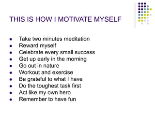 THIS IS HOW I MOTIVATE MYSELF
 Take two minutes meditation
 Reward myself
 Celebrate every small success
 Get up early in the morning
 Go out in nature
 Workout and exercise
 Be grateful to what I have
 Do the toughest task first
 Act like my own hero
 Remember to have fun
 