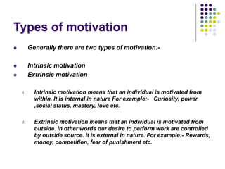 Types of motivation
 Generally there are two types of motivation:-
 Intrinsic motivation
 Extrinsic motivation
1. Intrinsic motivation means that an individual is motivated from
within. It is internal in nature For example:- Curiosity, power
,social status, mastery, love etc.
1. Extrinsic motivation means that an individual is motivated from
outside. In other words our desire to perform work are controlled
by outside source. It is external in nature. For example:- Rewards,
money, competition, fear of punishment etc.
 