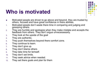 Who is motivated
 Motivated people are driven to go above and beyond, they are trusted by
others, focused and have great confidence in there abilities.
1. Motivated people don’t waste there time in comparing and judging and
gossiping others.
2. They are humble and apologize when they make mistake and accepts the
feedback from others. They don’t argue unnecessesarly.
3. They look at the upside of the goal
4. They are authentic.
5. They push themselves beyond there comfort zone.
6. They continue to learn.
7. They don’t give up.
8. They don’t blame others
9. They take time for temself.
10. They don’t set limits.
11. They seek advice when needed.
12. They set there goals and plan for them
 