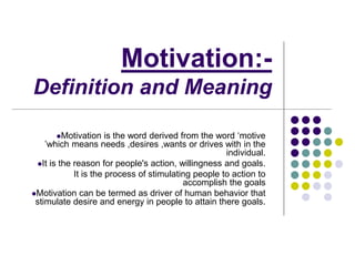 Motivation:-
Definition and Meaning
Motivation is the word derived from the word ‘motive
’which means needs ,desires ,wants or drives with in the
individual.
It is the reason for people's action, willingness and goals.
It is the process of stimulating people to action to
accomplish the goals
Motivation can be termed as driver of human behavior that
stimulate desire and energy in people to attain there goals.
 