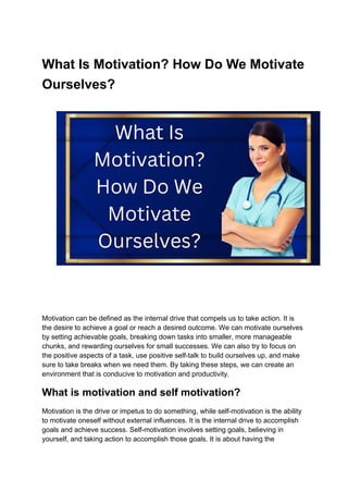 What Is Motivation? How Do We Motivate
Ourselves?
Motivation can be defined as the internal drive that compels us to take action. It is
the desire to achieve a goal or reach a desired outcome. We can motivate ourselves
by setting achievable goals, breaking down tasks into smaller, more manageable
chunks, and rewarding ourselves for small successes. We can also try to focus on
the positive aspects of a task, use positive self-talk to build ourselves up, and make
sure to take breaks when we need them. By taking these steps, we can create an
environment that is conducive to motivation and productivity.
What is motivation and self motivation?
Motivation is the drive or impetus to do something, while self-motivation is the ability
to motivate oneself without external influences. It is the internal drive to accomplish
goals and achieve success. Self-motivation involves setting goals, believing in
yourself, and taking action to accomplish those goals. It is about having the
 