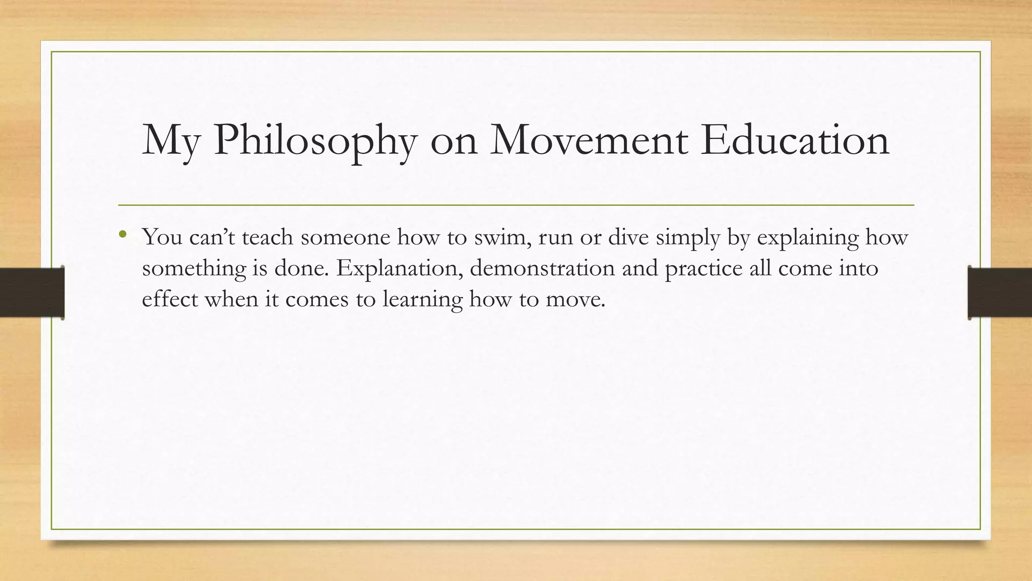 My Philosophy on Movement Education
• You can’t teach someone how to swim, run or dive simply by explaining how
something is done. Explanation, demonstration and practice all come into
effect when it comes to learning how to move.
 