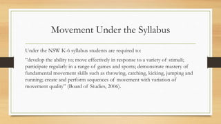 Movement Under the Syllabus
Under the NSW K-6 syllabus students are required to:
”develop the ability to; move effectively in response to a variety of stimuli;
participate regularly in a range of games and sports; demonstrate mastery of
fundamental movement skills such as throwing, catching, kicking, jumping and
running; create and perform sequences of movement with variation of
movement quality” (Board of Studies, 2006).
 
