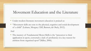 Movement Education and the Literature
• Under modern literature movement education is praised as:
• “Movement skills are core to the physical, cognitive and social development
of a child” (Lubans, Morgan, Cliff, Barnett, & Okely, 2012).
And
• The mastery of Fundamental Motor Skills is the “precursor to their
application in sport, conversely a lack of proficiency in a key reason for
attrition from organised sport”(Miller, 2006).
 