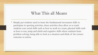 What This all Means
• Simply put students need to learn the fundamental movement skills to
participate in sporting activities, these activities then allow us to teach
students core social skills such as how to work in a team, physical skills such
as how to run, jump and climb and cognitive skills where students learn
problem solving, being able to look at a situation and think of the correct
outcome or action.
 
