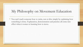My Philosophy on Movement Education
• You can’t teach someone how to swim, run or dive simply by explaining how
something is done. Explanation, demonstration and practice all come into
effect when it comes to learning how to move.
 