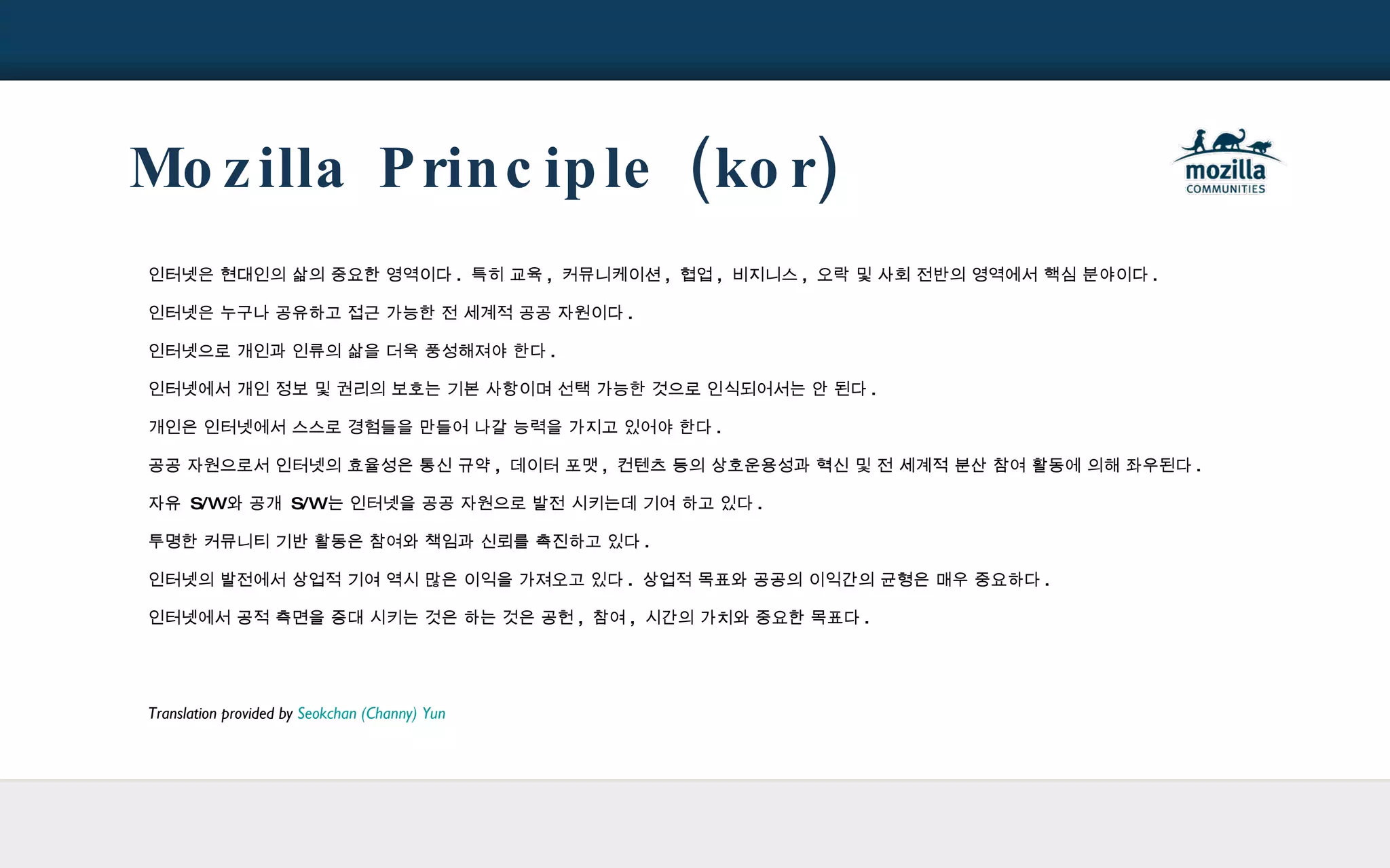 Mozilla Principle (kor) 인터넷은 현대인의 삶의 중요한 영역이다 .  특히 교육 ,  커뮤니케이션 ,  협업 ,  비지니스 ,  오락 및 사회 전반의 영역에서 핵심 분야이다 . 인터넷은 누구나 공유하고 접근 가능한 전 세계적 공공 자원이다 . 인터넷으로 개인과 인류의 삶을 더욱 풍성해져야 한다 . 인터넷에서 개인 정보 및 권리의 보호는 기본 사항이며 선택 가능한 것으로 인식되어서는 안 된다 . 개인은 인터넷에서 스스로 경험들을 만들어 나갈 능력을 가지고 있어야 한다 . 공공 자원으로서 인터넷의 효율성은 통신 규약 ,  데이터 포맷 ,  컨텐츠 등의 상호운용성과 혁신 및 전 세계적 분산 참여 활동에 의해 좌우된다 . 자유  S/W 와 공개  S/W 는 인터넷을 공공 자원으로 발전 시키는데 기여 하고 있다 . 투명한 커뮤니티 기반 활동은 참여와 책임과 신뢰를 촉진하고 있다 . 인터넷의 발전에서 상업적 기여 역시 많은 이익을 가져오고 있다 .  상업적 목표와 공공의 이익간의 균형은 매우 중요하다 . 인터넷에서 공적 측면을 증대 시키는 것은 하는 것은 공헌 ,  참여 ,  시간의 가치와 중요한 목표다 . Translation provided by  Seokchan (Channy) Yun 