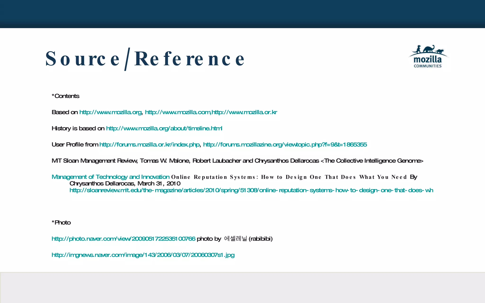 Source/Reference *Contents Based on  http://www.mozilla.org ,  http://www.mozilla.com,http://www.mozilla.or.kr History is based on  http://www.mozilla.org/about/timeline.html User Profile from  http://forums.mozilla.or.kr/index.php ,  http://forums.mozillazine.org/viewtopic.php?f=9&t=1865355 MIT Sloan Management Review, Tomas W. Malone, Robert Laubacher and Chrysanthos Dellarocas <The Collective Intelligence Genome> Management of Technology and Innovation   Online Reputation Systems: How to Design One That Does What You Need  By Chrysanthos Dellarocas, March 31, 2010  http://sloanreview.mit.edu/the-magazine/articles/2010/spring/51308/online-reputation-systems-how-to-design-one-that-does-what-you-need/ *Photo http://photo.naver.com/view/2009051722535100766  photo by  에셀레닐 (rabibibi) http://imgnews.naver.com/image/143/2006/03/07/20060307s1.jpg 