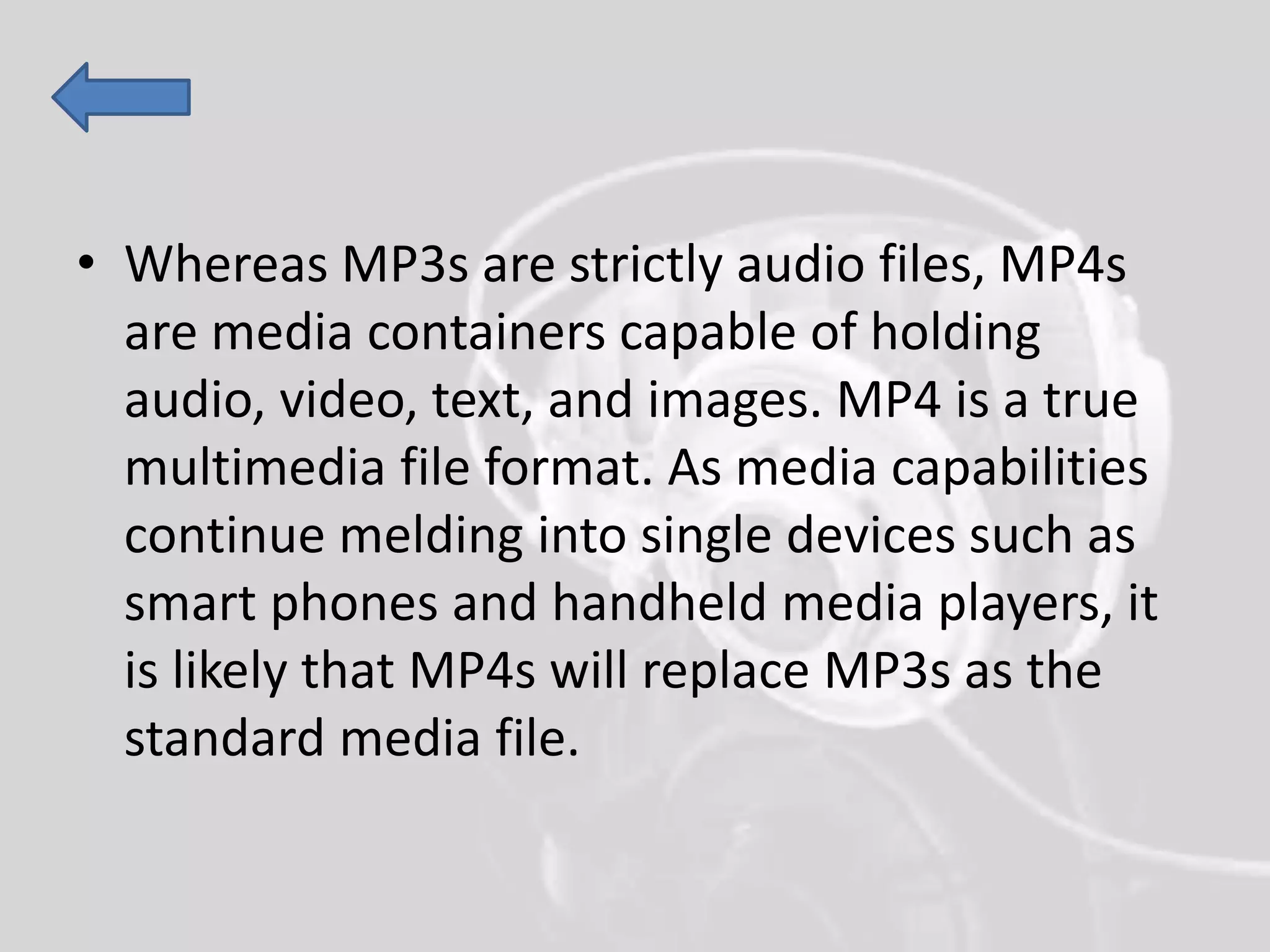 • Whereas MP3s are strictly audio files, MP4s
are media containers capable of holding
audio, video, text, and images. MP4 is a true
multimedia file format. As media capabilities
continue melding into single devices such as
smart phones and handheld media players, it
is likely that MP4s will replace MP3s as the
standard media file.
 