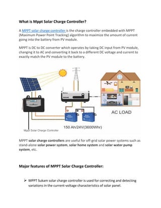 What is Mppt Solar Charge Controller?
A MPPT solar charge controller is the charge controller embedded with MPPT
(Maximum Power Point Tracking) algorithm to maximize the amount of current
going into the battery from PV module.
MPPT is DC to DC converter which operates by taking DC input from PV module,
changing it to AC and converting it back to a different DC voltage and current to
exactly match the PV module to the battery.
MPPT solar charge controllers are useful for off-grid solar power systems such as
stand-alone solar power system, solar home system and solar water pump
system, etc.
Major features of MPPT Solar Charge Controller:
➢ MPPT Sukam solar charge controller is used for correcting and detecting
variations in the current-voltage characteristics of solar panel.
 