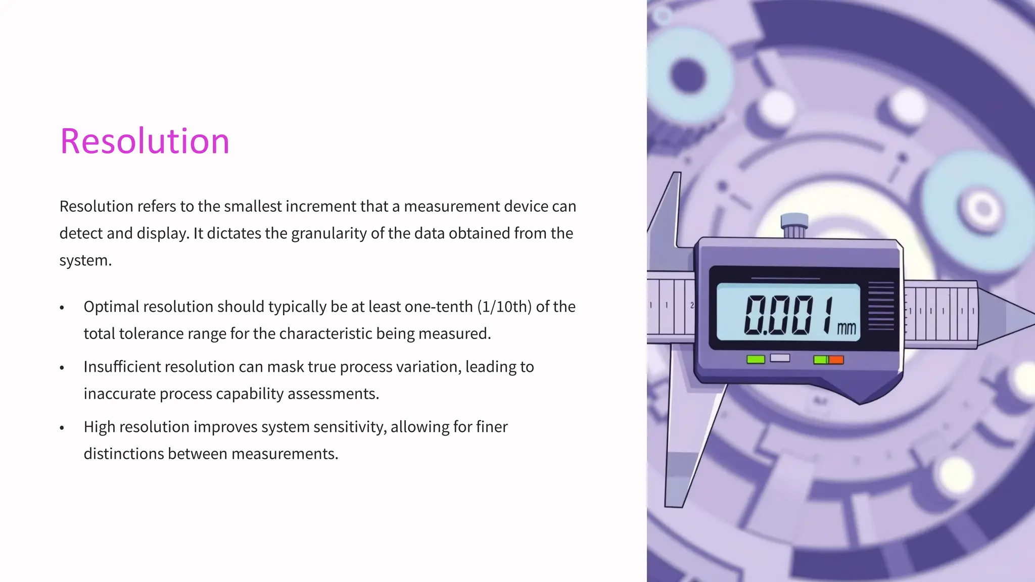 Resolution
Resolution refers to the smallest increment that a measurement device can
detect and display. It dictates the granularity of the data obtained from the
system.
• Optimal resolution should typically be at least one-tenth (1/10th) of the
total tolerance range for the characteristic being measured.
• Insufficient resolution can mask true process variation, leading to
inaccurate process capability assessments.
• High resolution improves system sensitivity, allowing for finer
distinctions between measurements.
 