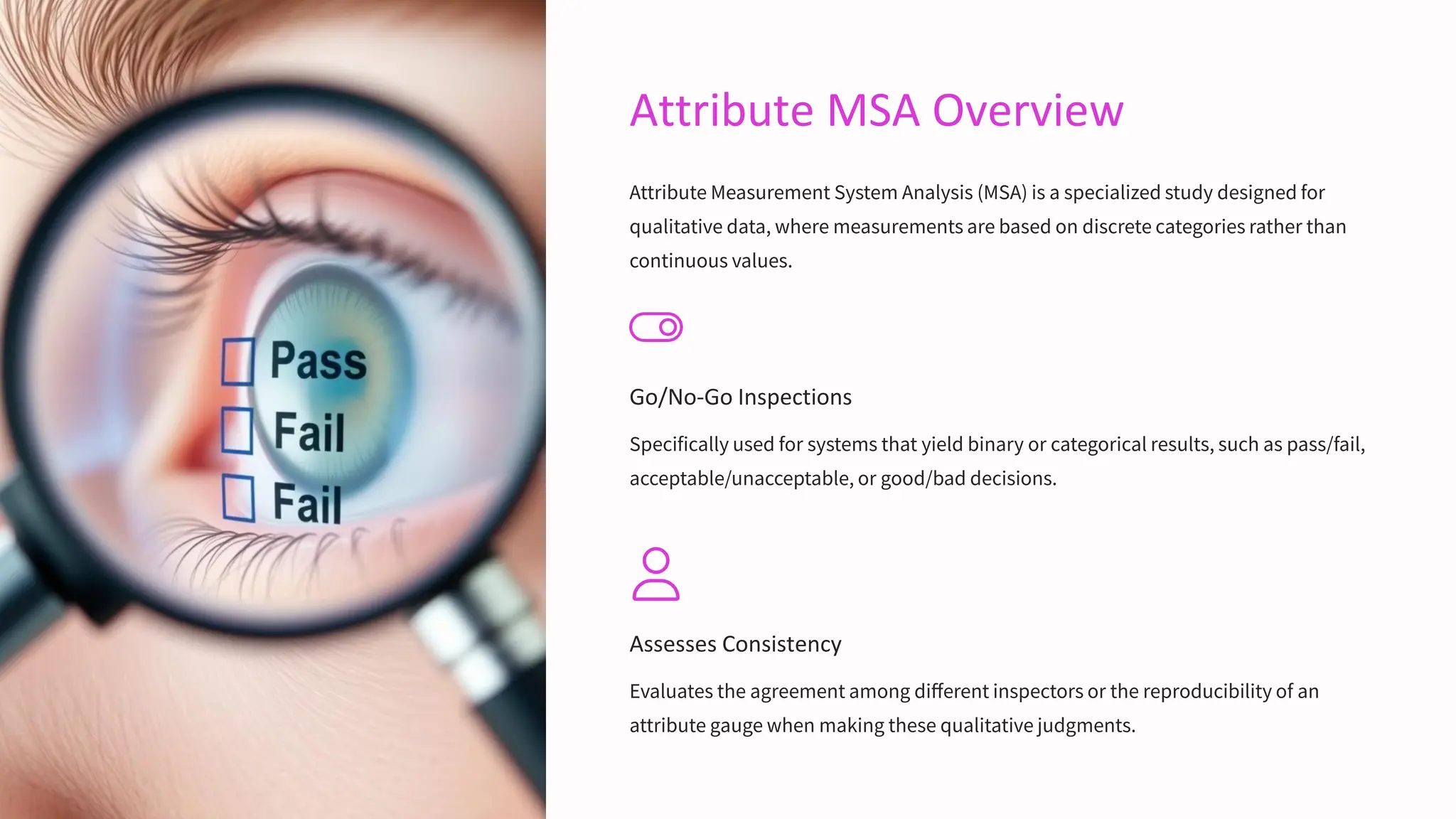 Attribute MSA Overview
Attribute Measurement System Analysis (MSA) is a specialized study designed for
qualitative data, where measurements are based on discrete categories rather than
continuous values.
Go/No-Go Inspections
Specifically used for systems that yield binary or categorical results, such as pass/fail,
acceptable/unacceptable, or good/bad decisions.
Assesses Consistency
Evaluates the agreement among different inspectors or the reproducibility of an
attribute gauge when making these qualitative judgments.
 