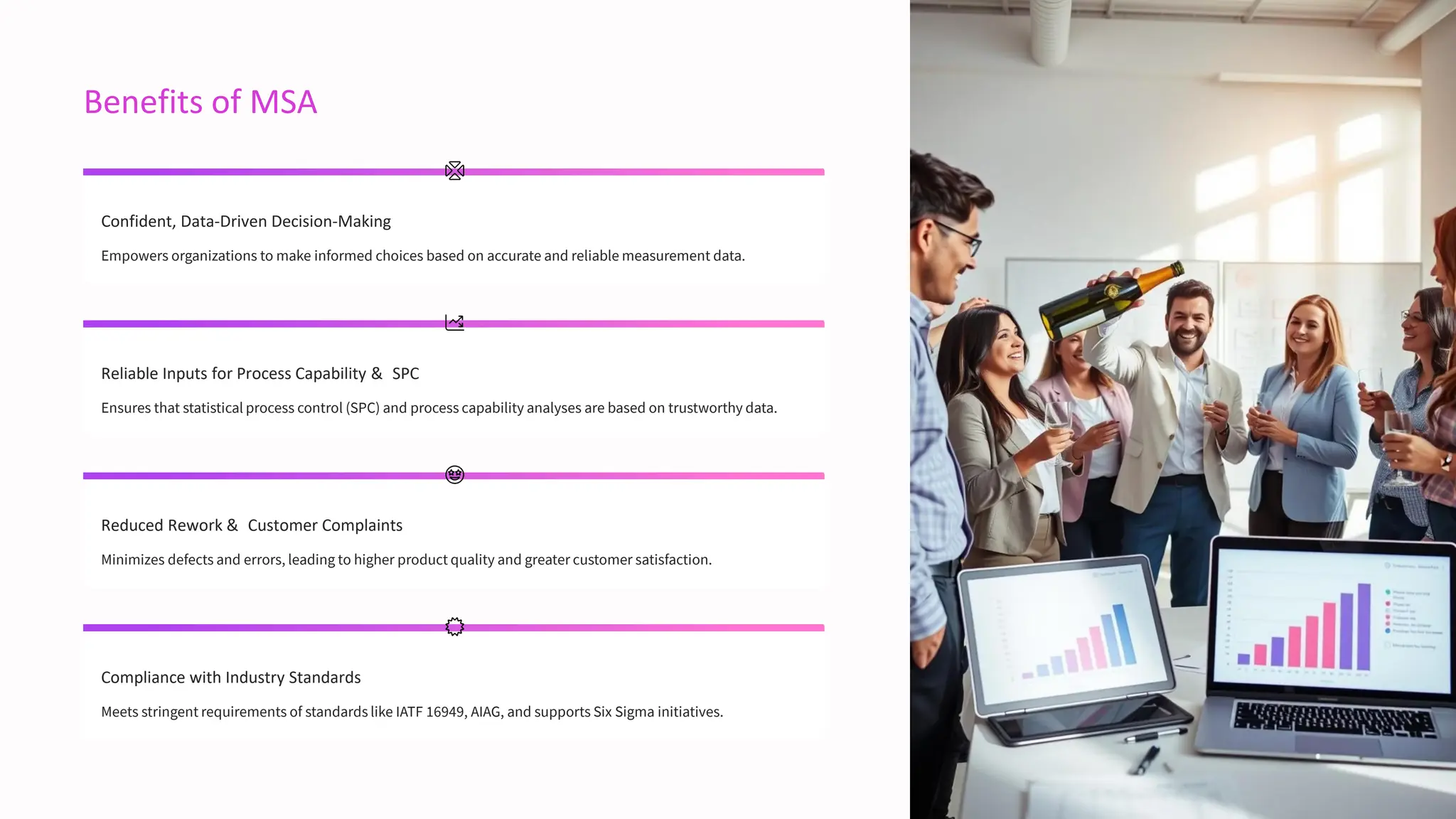 Benefits of MSA
Confident, Data-Driven Decision-Making
Empowers organizations to make informed choices based on accurate and reliable measurement data.
Reliable Inputs for Process Capability & SPC
Ensures that statistical process control (SPC) and process capability analyses are based on trustworthy data.
Reduced Rework & Customer Complaints
Minimizes defects and errors, leading to higher product quality and greater customer satisfaction.
Compliance with Industry Standards
Meets stringent requirements of standards like IATF 16949, AIAG, and supports Six Sigma initiatives.
 