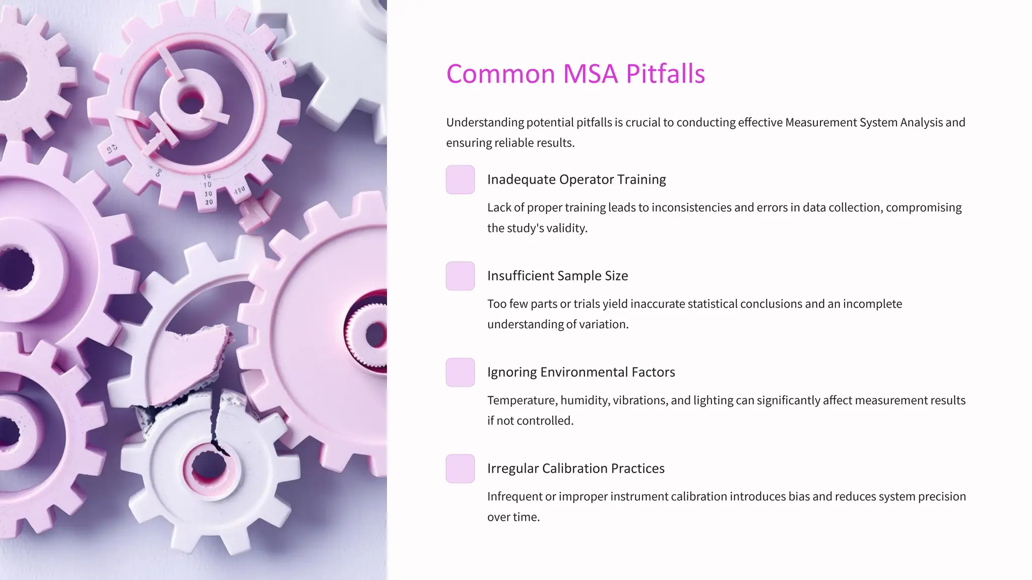 Common MSA Pitfalls
Understanding potential pitfalls is crucial to conducting effective Measurement System Analysis and
ensuring reliable results.
Inadequate Operator Training
Lack of proper training leads to inconsistencies and errors in data collection, compromising
the study's validity.
Insufficient Sample Size
Too few parts or trials yield inaccurate statistical conclusions and an incomplete
understanding of variation.
Ignoring Environmental Factors
Temperature, humidity, vibrations, and lighting can significantly affect measurement results
if not controlled.
Irregular Calibration Practices
Infrequent or improper instrument calibration introduces bias and reduces system precision
over time.
 