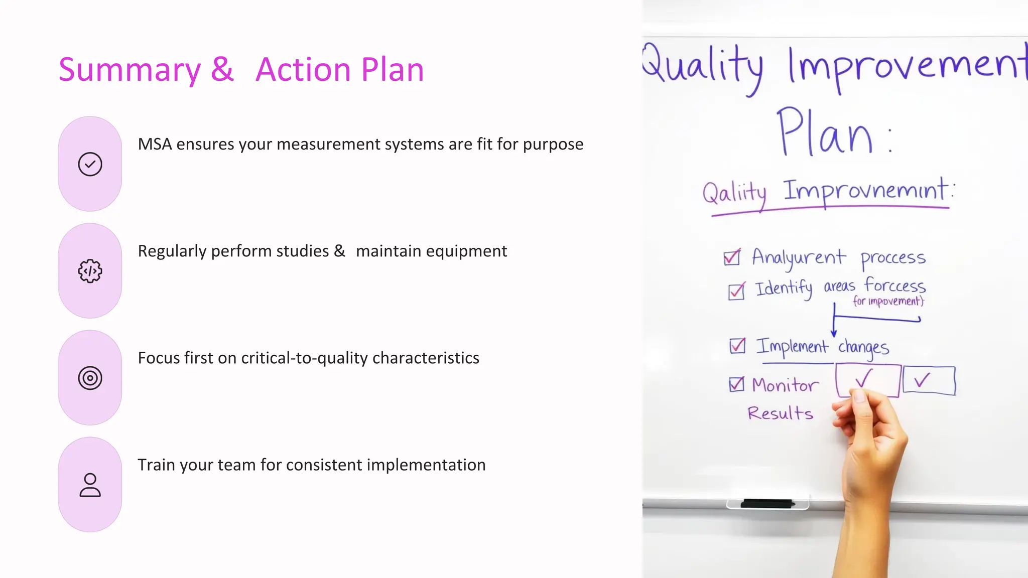 Summary & Action Plan
MSA ensures your measurement systems are fit for purpose
Regularly perform studies & maintain equipment
Focus first on critical-to-quality characteristics
Train your team for consistent implementation
 