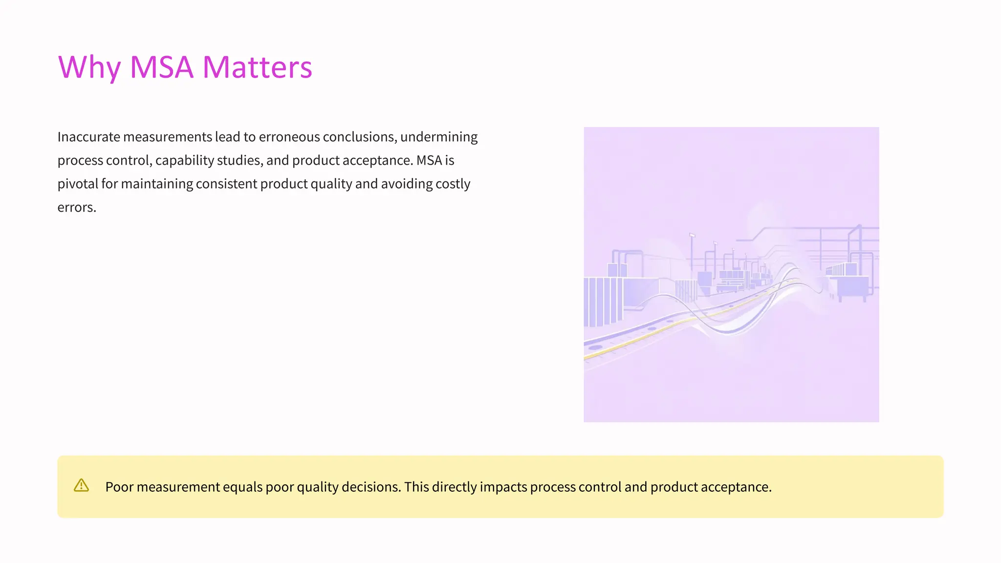 Why MSA Matters
Inaccurate measurements lead to erroneous conclusions, undermining
process control, capability studies, and product acceptance. MSA is
pivotal for maintaining consistent product quality and avoiding costly
errors.
Poor measurement equals poor quality decisions. This directly impacts process control and product acceptance.
 