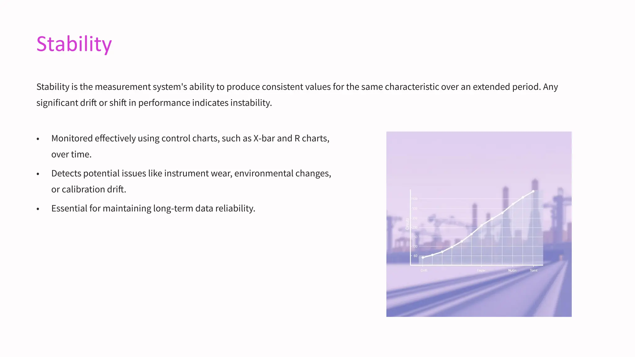 Stability
Stability is the measurement system's ability to produce consistent values for the same characteristic over an extended period. Any
significant drift or shift in performance indicates instability.
• Monitored effectively using control charts, such as X-bar and R charts,
over time.
• Detects potential issues like instrument wear, environmental changes,
or calibration drift.
• Essential for maintaining long-term data reliability.
 